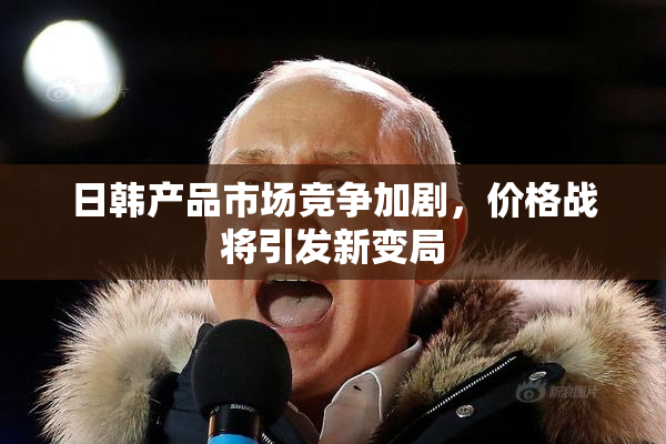 日韩产品市场竞争加剧，价格战将引发新变局