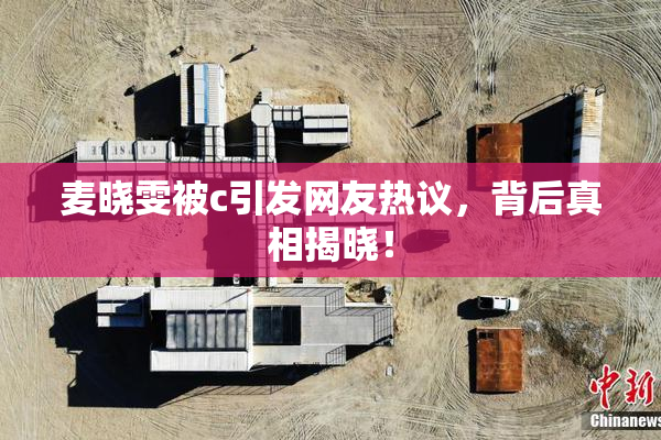 麦晓雯被c引发网友热议，背后真相揭晓！