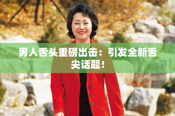 男人舌头重磅出击：引发全新舌尖话题！
