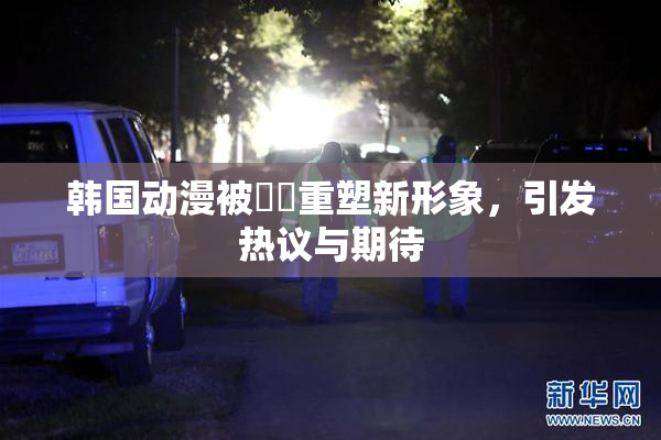 韩国动漫被❌‌重塑新形象，引发热议与期待