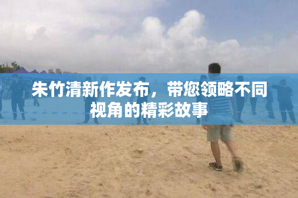 朱竹清新作发布，带您领略不同视角的精彩故事