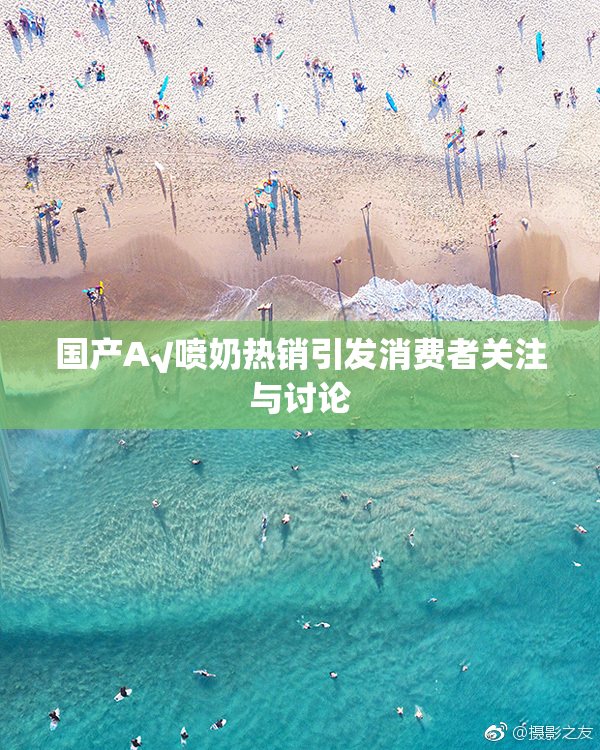 国产A√喷奶热销引发消费者关注与讨论