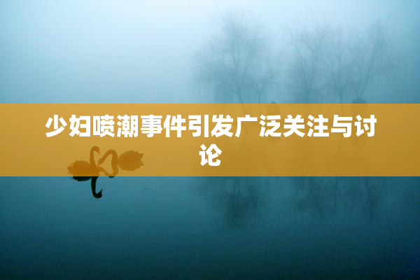 少妇喷潮事件引发广泛关注与讨论