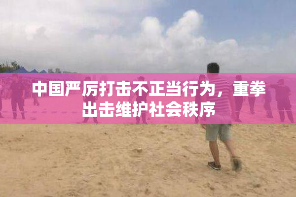 中国严厉打击不正当行为，重拳出击维护社会秩序