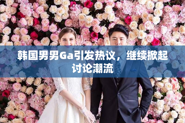 韩国男男Ga引发热议，继续掀起讨论潮流