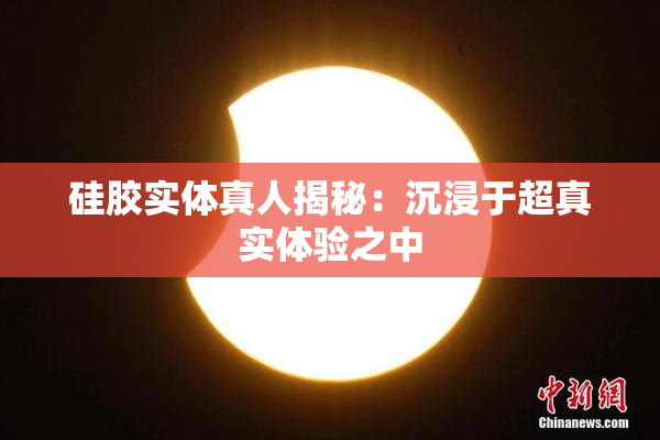硅胶实体真人揭秘：沉浸于超真实体验之中