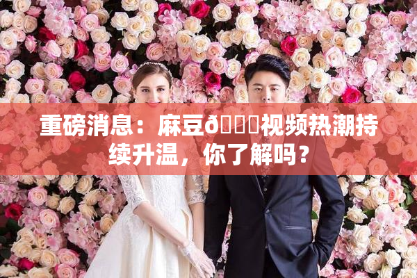 重磅消息：麻豆🔞视频热潮持续升温，你了解吗？