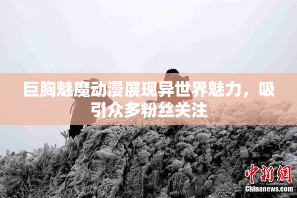 巨胸魅魔动漫展现异世界魅力，吸引众多粉丝关注