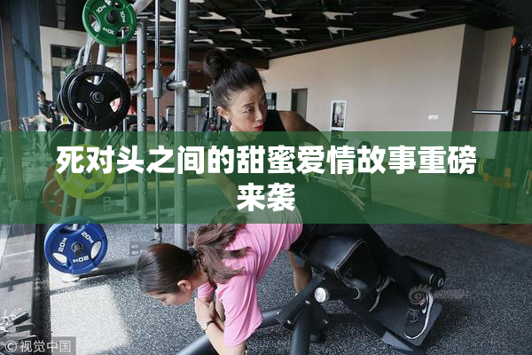 死对头之间的甜蜜爱情故事重磅来袭