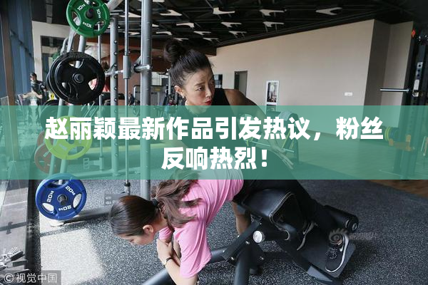 赵丽颖最新作品引发热议，粉丝反响热烈！
