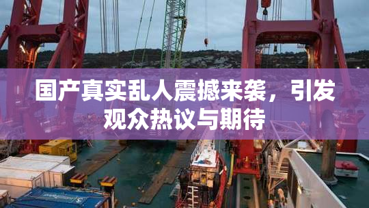 国产真实乱人震撼来袭，引发观众热议与期待
