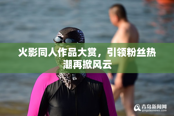 火影同人作品大赏，引领粉丝热潮再掀风云