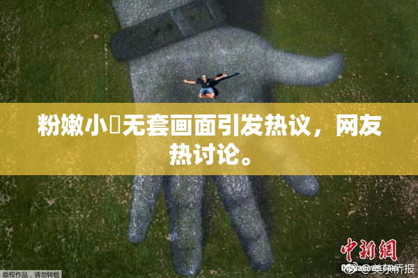 粉嫩小泬无套画面引发热议，网友热讨论。