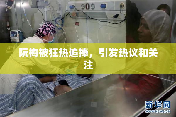 阮梅被狂热追捧，引发热议和关注