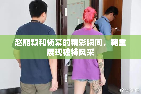 赵丽颖和杨幂的精彩瞬间，鞠重展现独特风采