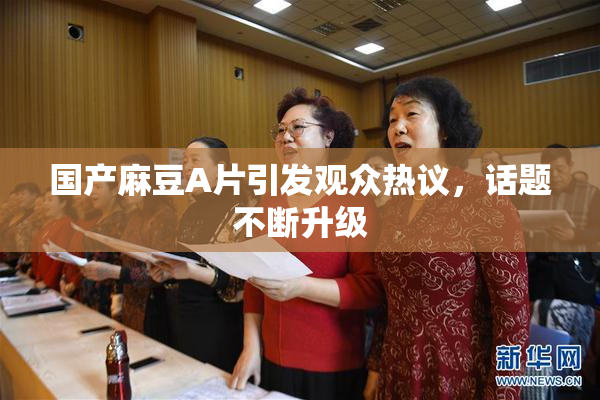 国产麻豆A片引发观众热议，话题不断升级