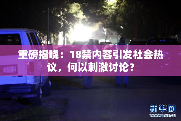 重磅揭晓：18禁内容引发社会热议，何以刺激讨论？