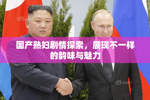 国产熟妇剧情探索，展现不一样的韵味与魅力