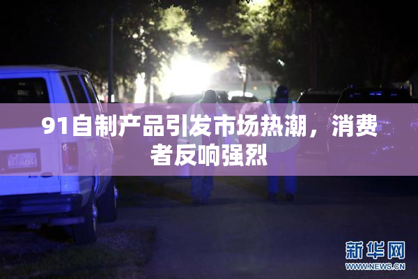 91自制产品引发市场热潮，消费者反响强烈