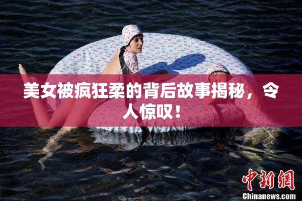 美女被疯狂柔的背后故事揭秘，令人惊叹！