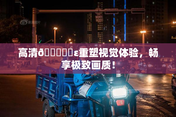 高清🔞❌‌ε重塑视觉体验，畅享极致画质！