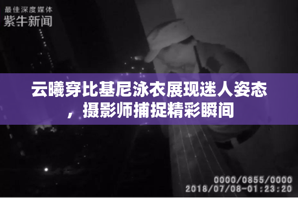 云曦穿比基尼泳衣展现迷人姿态，摄影师捕捉精彩瞬间