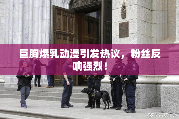 巨胸爆乳动漫引发热议，粉丝反响强烈！