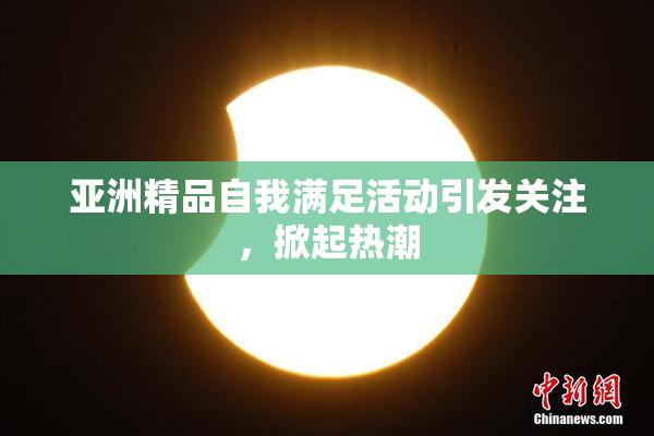 亚洲精品自我满足活动引发关注，掀起热潮