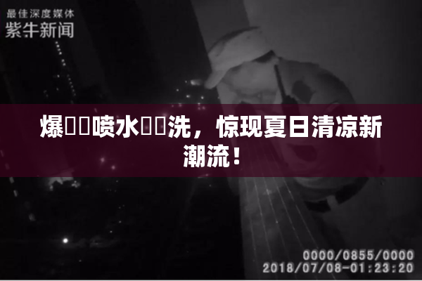 爆❌‌喷水❌‌洗，惊现夏日清凉新潮流！