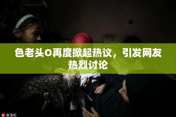 色老头O再度掀起热议，引发网友热烈讨论