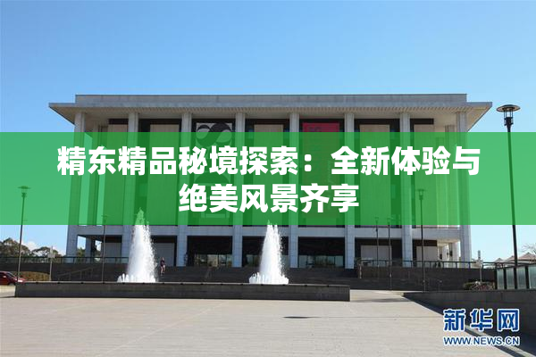 精东精品秘境探索：全新体验与绝美风景齐享