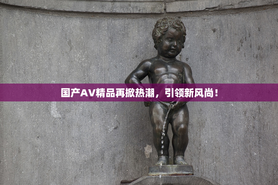 国产AV精品再掀热潮，引领新风尚！