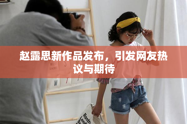 赵露思新作品发布，引发网友热议与期待