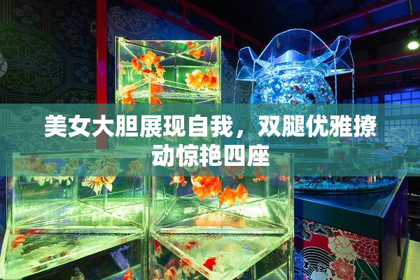 美女大胆展现自我，双腿优雅撩动惊艳四座