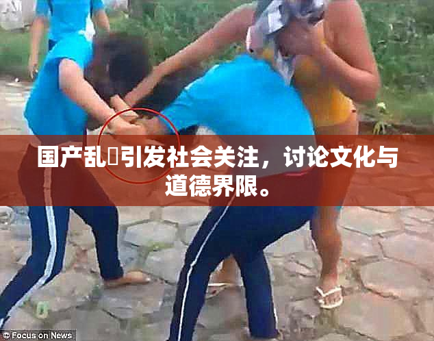 国产乱婬引发社会关注，讨论文化与道德界限。