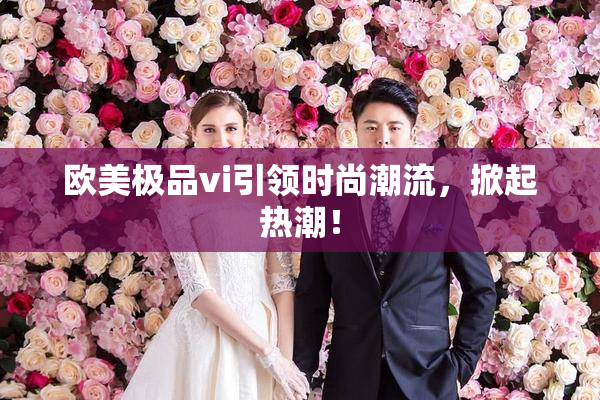 欧美极品vi引领时尚潮流，掀起热潮！