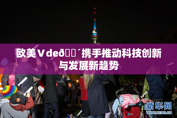欧美Ⅴde🔴携手推动科技创新与发展新趋势