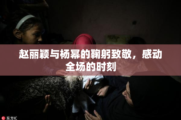 赵丽颖与杨幂的鞠躬致敬，感动全场的时刻