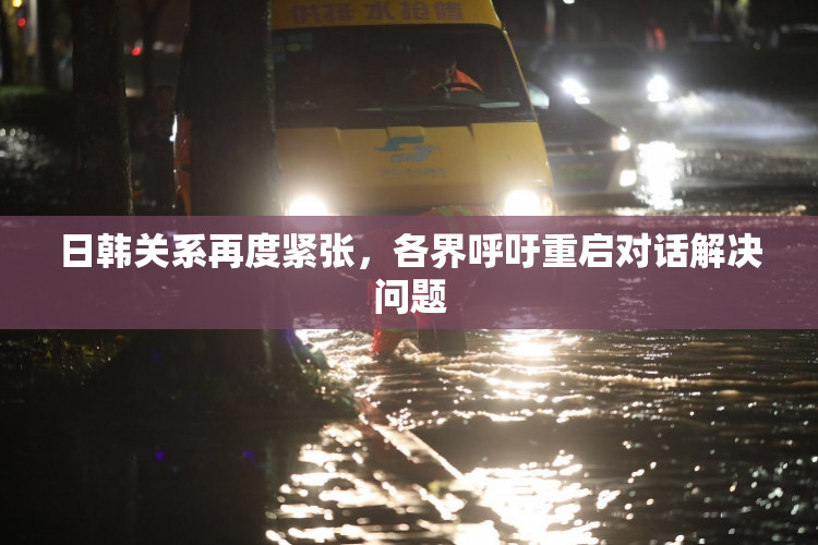 日韩关系再度紧张，各界呼吁重启对话解决问题