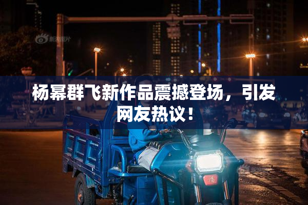 杨幂群飞新作品震撼登场，引发网友热议！