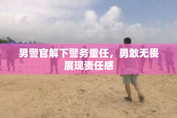 男警官解下警务重任，勇敢无畏展现责任感