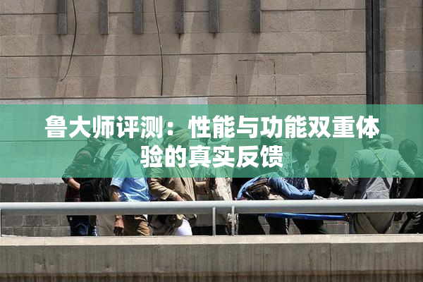 鲁大师评测：性能与功能双重体验的真实反馈