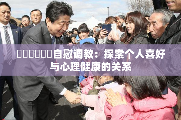 ❌‌❌‌❌‌自慰调教：探索个人喜好与心理健康的关系