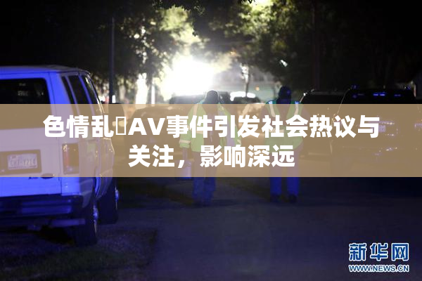 色情乱婬AV事件引发社会热议与关注，影响深远