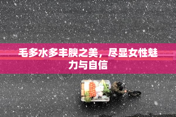 毛多水多丰腴之美，尽显女性魅力与自信