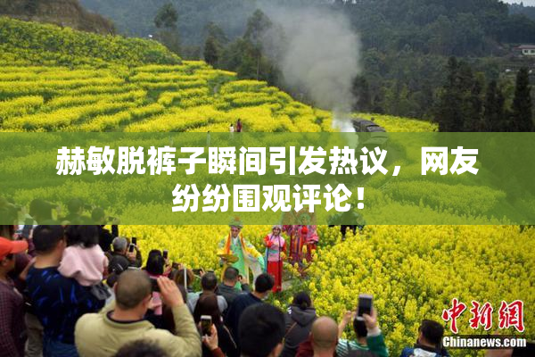 赫敏脱裤子瞬间引发热议，网友纷纷围观评论！