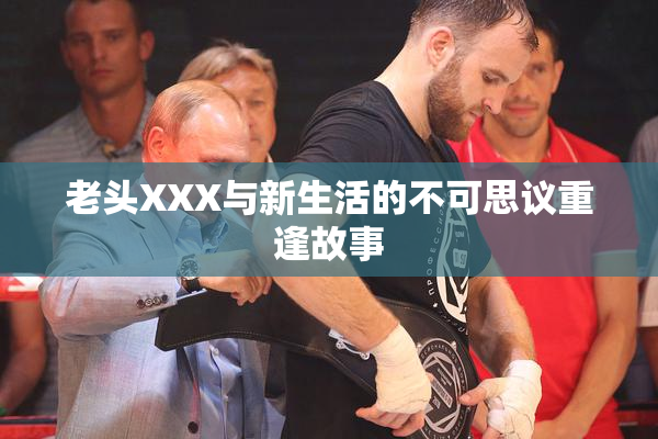 老头XXX与新生活的不可思议重逢故事