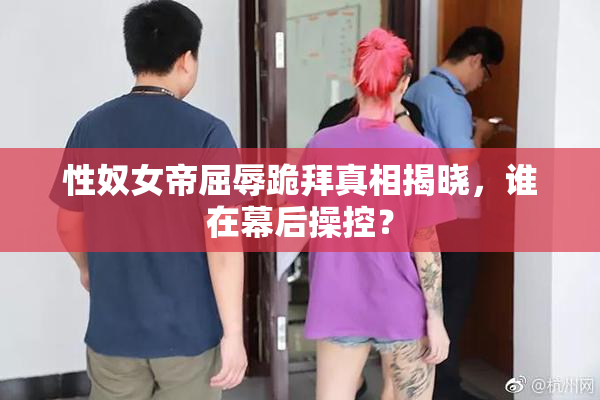 性奴女帝屈辱跪拜真相揭晓，谁在幕后操控？