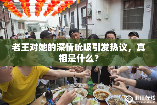 老王对她的深情吮吸引发热议，真相是什么？