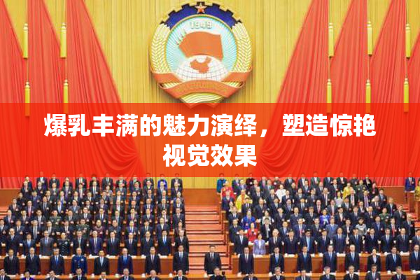 爆乳丰满的魅力演绎，塑造惊艳视觉效果